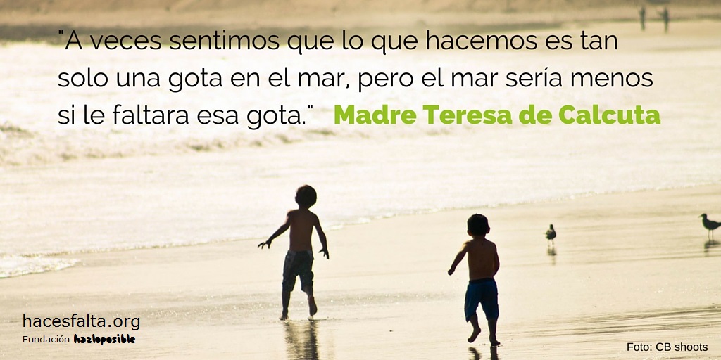 A veces sentimos que lo que hacemos es tan solo una gota en el mar, pero el mar sería menos si le faltara esa gota. Madre Teresa de Calcuta.